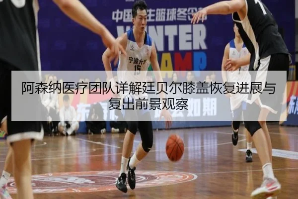 阿森纳医疗团队详解廷贝尔膝盖恢复进展与复出前景观察