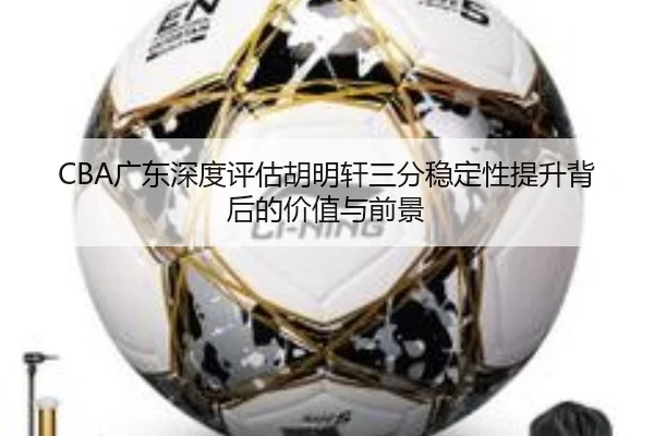 CBA广东深度评估胡明轩三分稳定性提升背后的价值与前景