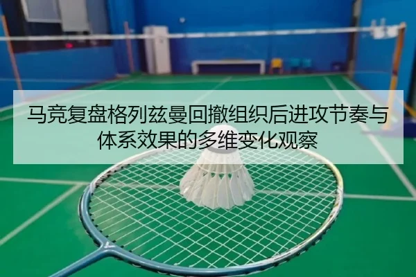 马竞复盘格列兹曼回撤组织后进攻节奏与体系效果的多维变化观察（kaiyun）