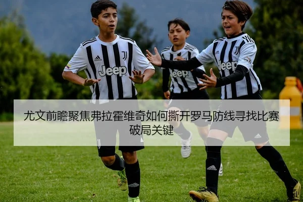 尤文前瞻聚焦弗拉霍维奇如何撕开罗马防线寻找比赛破局关键